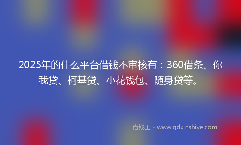 2025年的什么平台借钱不审核有：360借条、你我贷、柯基贷、小花钱包、随身贷等。