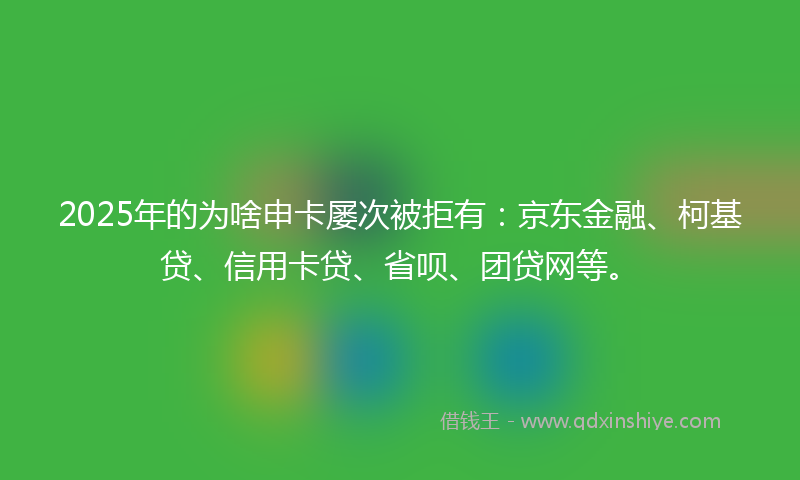 2025年的为啥申卡屡次被拒有：京东金融、柯基贷、信用卡贷、省呗、团贷网等。