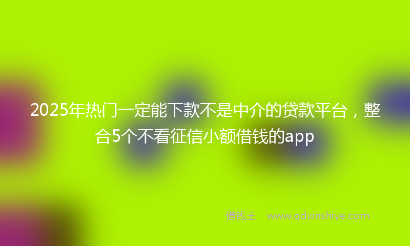 2025年热门一定能下款不是中介的贷款平台，整合5个不看征信小额借钱的app