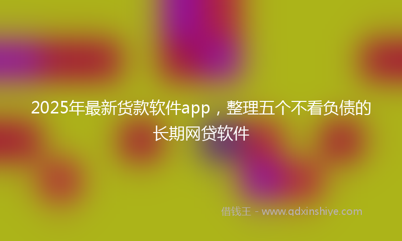 2025年最新货款软件app，整理五个不看负债的长期网贷软件