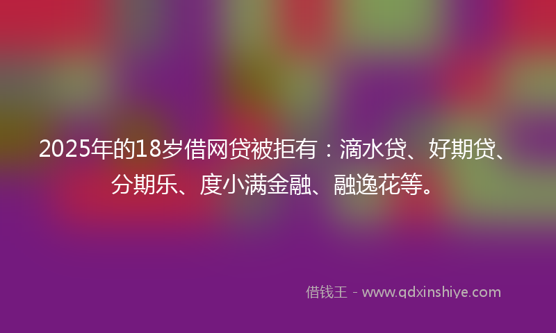 2025年的18岁借网贷被拒有：滴水贷、好期贷、分期乐、度小满金融、融逸花等。