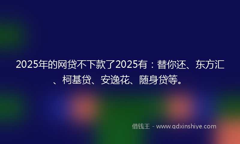 2025年的网贷不下款了2025有：替你还、东方汇、柯基贷、安逸花、随身贷等。