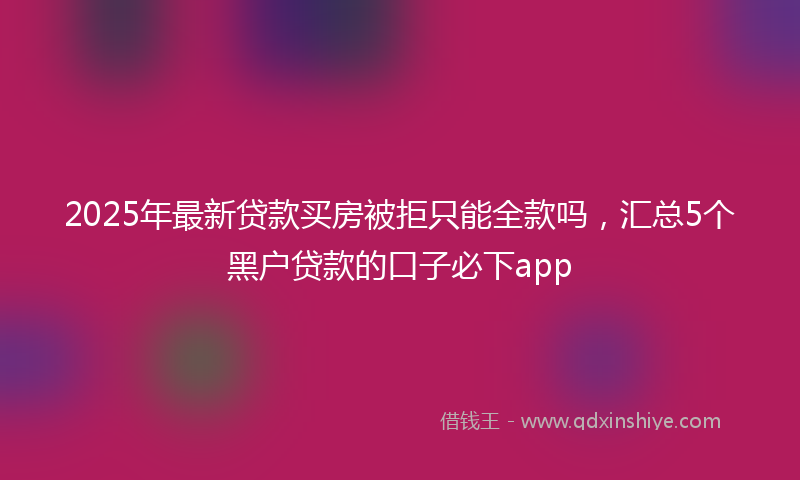 2025年最新贷款买房被拒只能全款吗，汇总5个黑户贷款的口子必下app