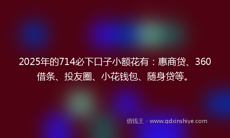 2025年的714必下口子小额花有：惠商贷、360借条、投友圈、小花钱包、随身贷等。