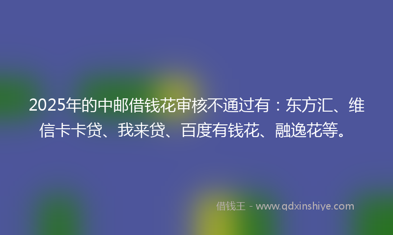2025年的中邮借钱花审核不通过有：东方汇、维信卡卡贷、我来贷、百度有钱花、融逸花等。
