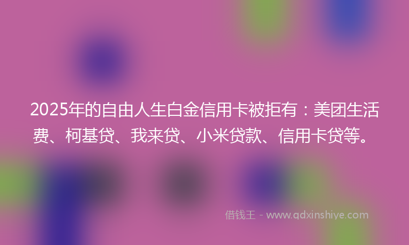 2025年的自由人生白金信用卡被拒有：美团生活费、柯基贷、我来贷、小米贷款、信用卡贷等。