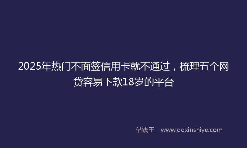 2025年热门不面签信用卡就不通过，梳理五个网贷容易下款18岁的平台