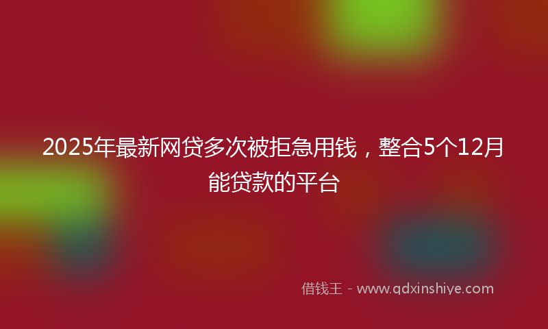 2025年最新网贷多次被拒急用钱，整合5个12月能贷款的平台