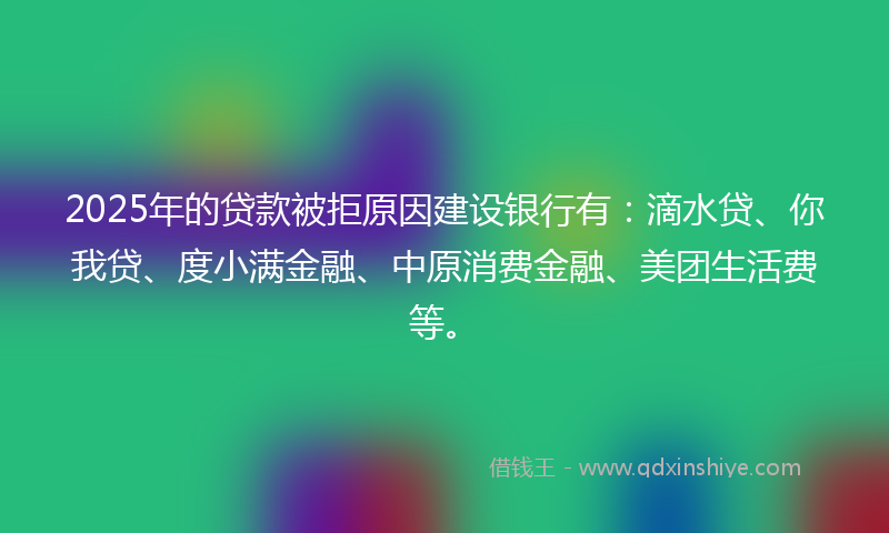 2025年的贷款被拒原因建设银行有：滴水贷、你我贷、度小满金融、中原消费金融、美团生活费等。