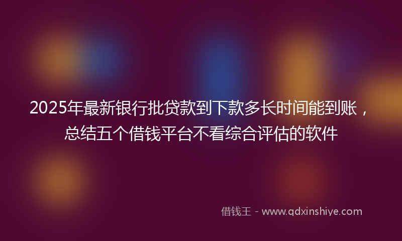2025年最新银行批贷款到下款多长时间能到账，总结五个借钱平台不看综合评估的软件