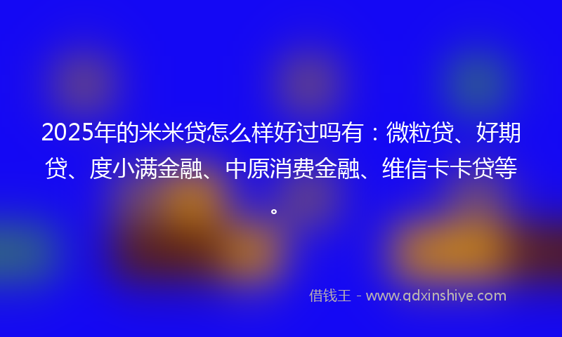 2025年的米米贷怎么样好过吗有：微粒贷、好期贷、度小满金融、中原消费金融、维信卡卡贷等。