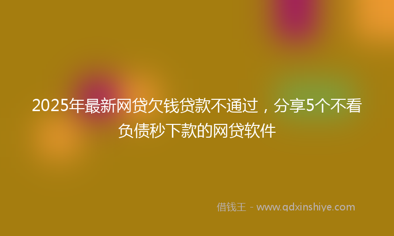 2025年最新网贷欠钱贷款不通过，分享5个不看负债秒下款的网贷软件