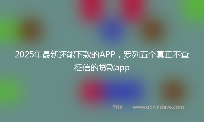 2025年最新还能下款的APP，罗列五个真正不查征信的贷款app