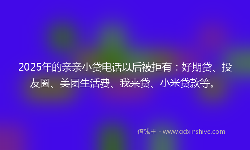 2025年的亲亲小贷电话以后被拒有：好期贷、投友圈、美团生活费、我来贷、小米贷款等。