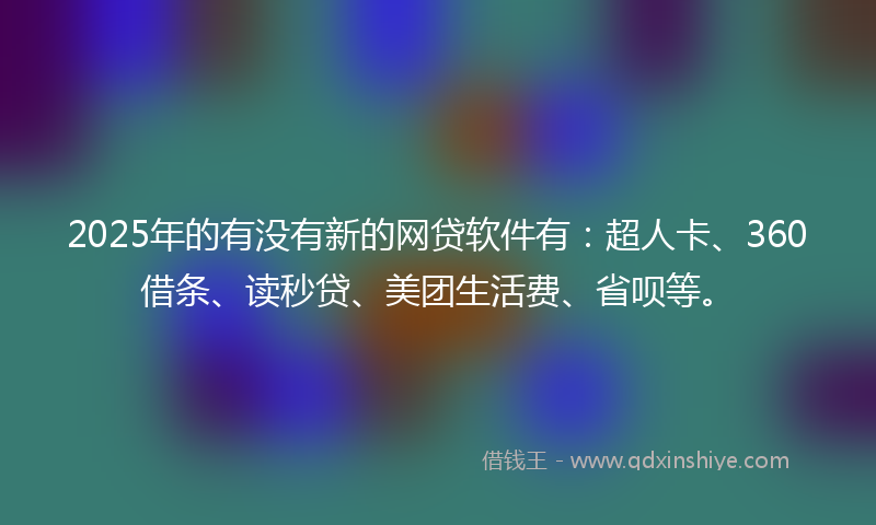 2025年的有没有新的网贷软件有：超人卡、360借条、读秒贷、美团生活费、省呗等。