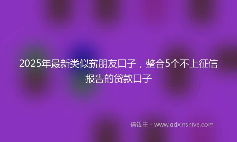 2025年最新类似薪朋友口子，整合5个不上征信报告的贷款口子