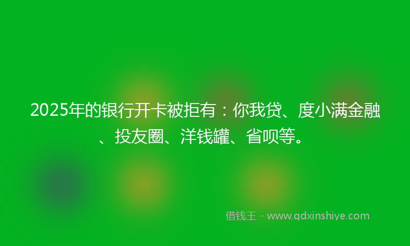 2025年的银行开卡被拒有：你我贷、度小满金融、投友圈、洋钱罐、省呗等。