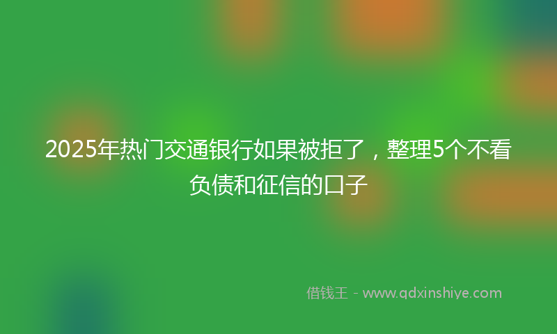 2025年热门交通银行如果被拒了，整理5个不看负债和征信的口子