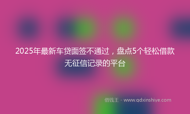 2025年最新车贷面签不通过，盘点5个轻松借款无征信记录的平台