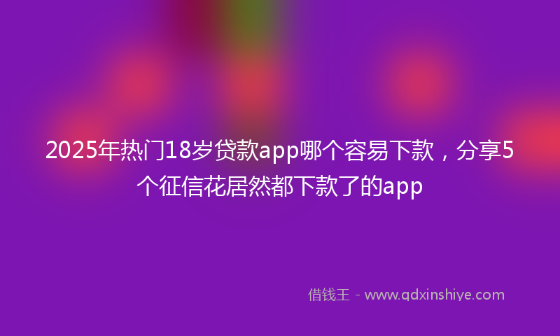 2025年热门18岁贷款app哪个容易下款，分享5个征信花居然都下款了的app