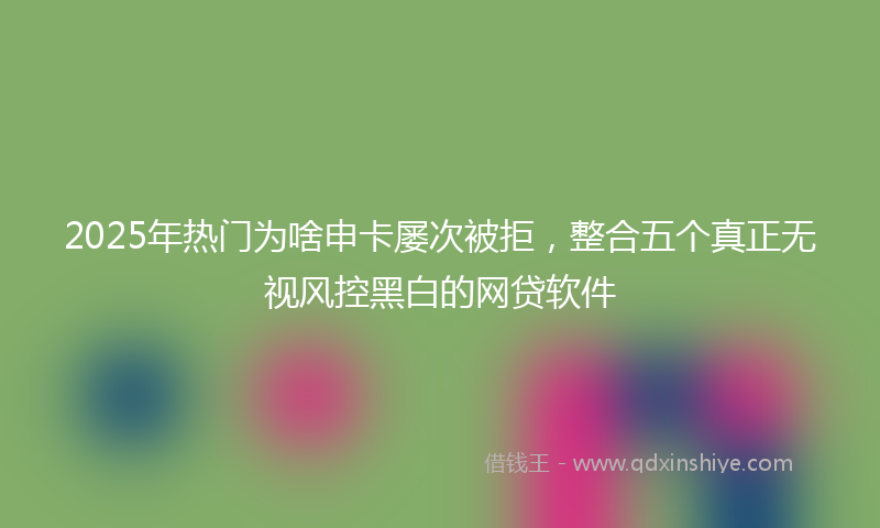 2025年热门为啥申卡屡次被拒，整合五个真正无视风控黑白的网贷软件