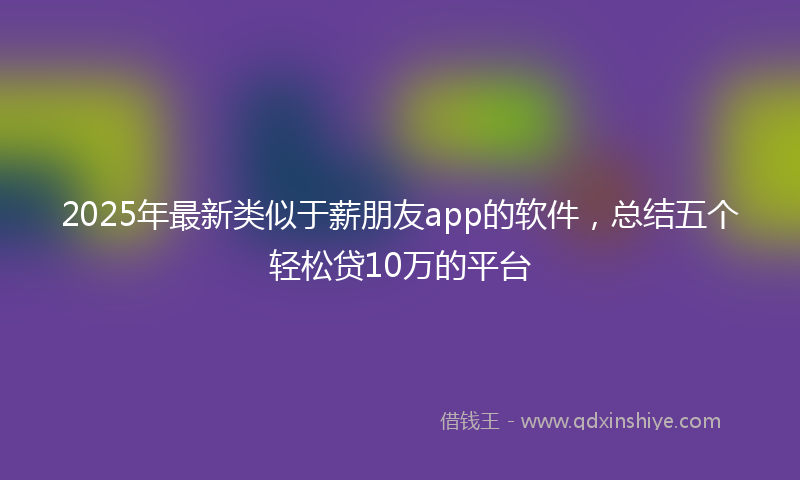 2025年最新类似于薪朋友app的软件，总结五个轻松贷10万的平台