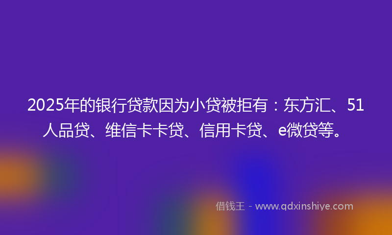 2025年的银行贷款因为小贷被拒有：东方汇、51人品贷、维信卡卡贷、信用卡贷、e微贷等。