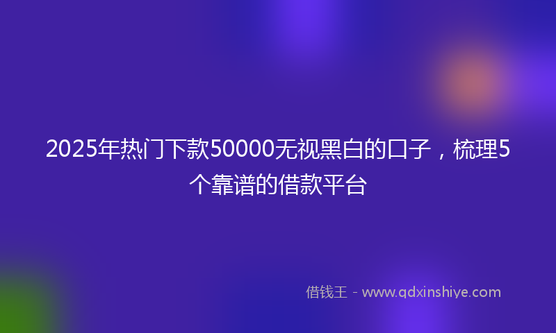 2025年热门下款50000无视黑白的口子，梳理5个靠谱的借款平台