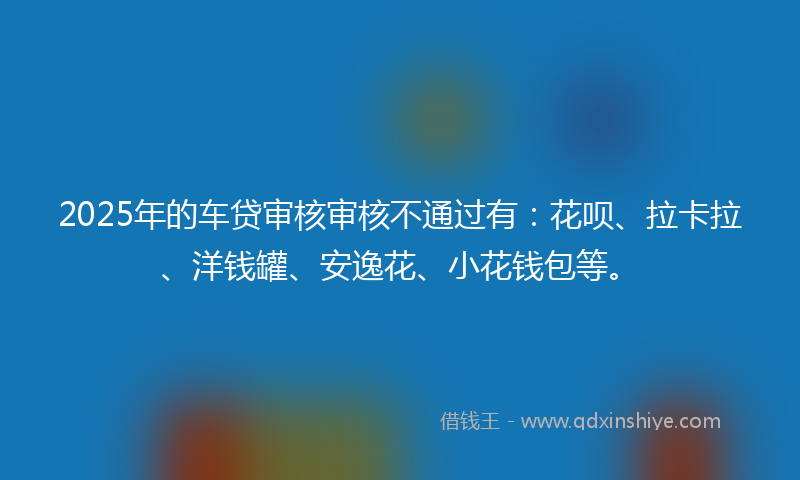 2025年的车贷审核审核不通过有：花呗、拉卡拉、洋钱罐、安逸花、小花钱包等。