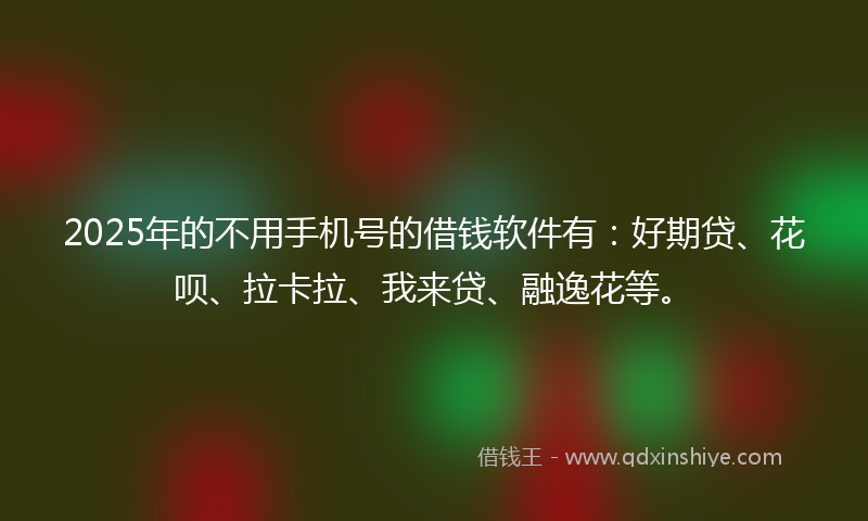 2025年的不用手机号的借钱软件有：好期贷、花呗、拉卡拉、我来贷、融逸花等。