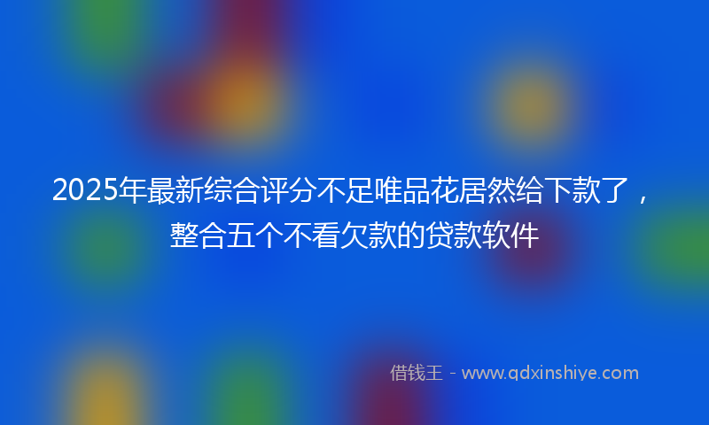 2025年最新综合评分不足唯品花居然给下款了，整合五个不看欠款的贷款软件