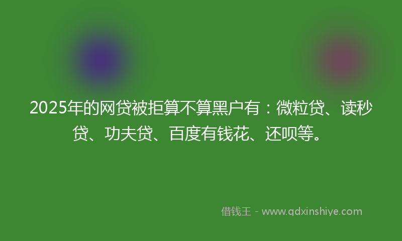 2025年的网贷被拒算不算黑户有：微粒贷、读秒贷、功夫贷、百度有钱花、还呗等。