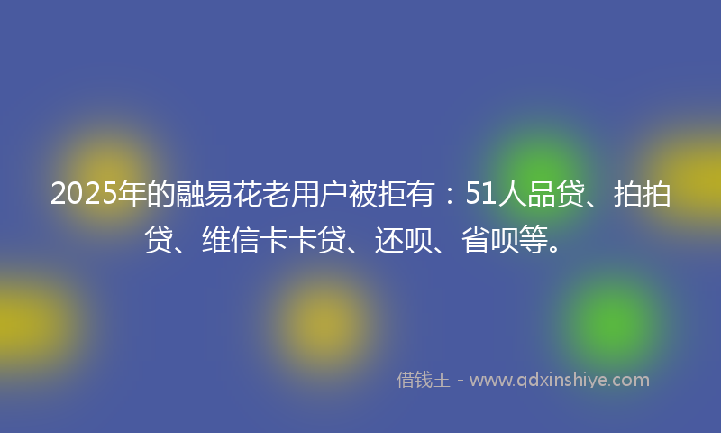 2025年的融易花老用户被拒有：51人品贷、拍拍贷、维信卡卡贷、还呗、省呗等。