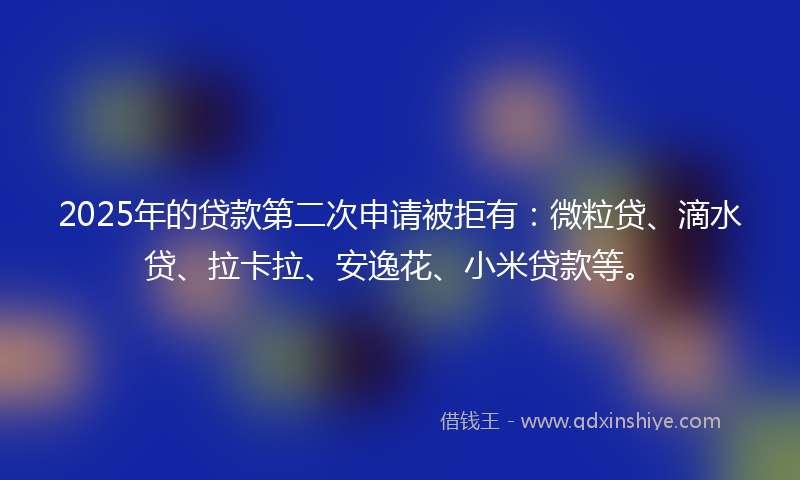 2025年的贷款第二次申请被拒有：微粒贷、滴水贷、拉卡拉、安逸花、小米贷款等。