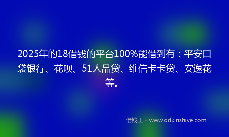 2025年的18借钱的平台100%能借到有：平安口袋银行、花呗、51人品贷、维信卡卡贷、安逸花等。