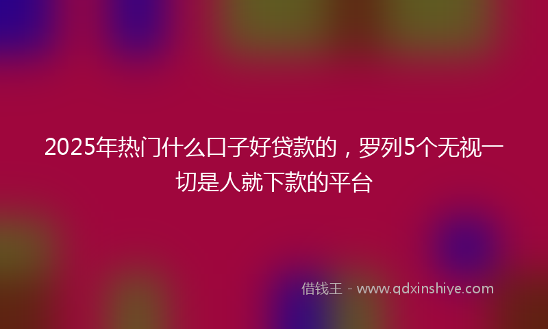 2025年热门什么口子好贷款的，罗列5个无视一切是人就下款的平台