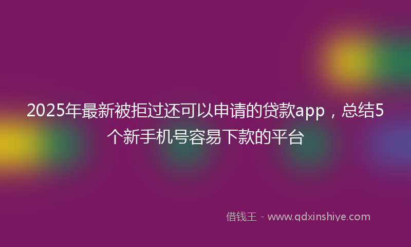 2025年最新被拒过还可以申请的贷款app，总结5个新手机号容易下款的平台