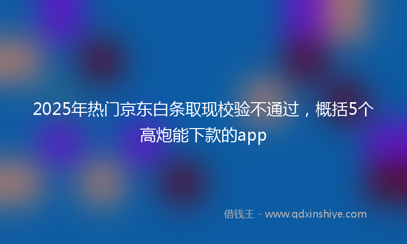 2025年热门京东白条取现校验不通过，概括5个高炮能下款的app