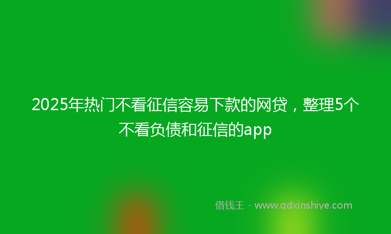 2025年热门不看征信容易下款的网贷，整理5个不看负债和征信的app