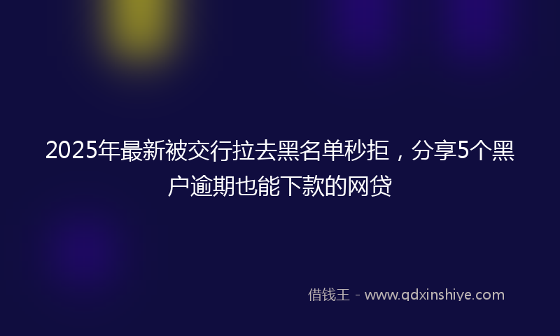 2025年最新被交行拉去黑名单秒拒，分享5个黑户逾期也能下款的网贷