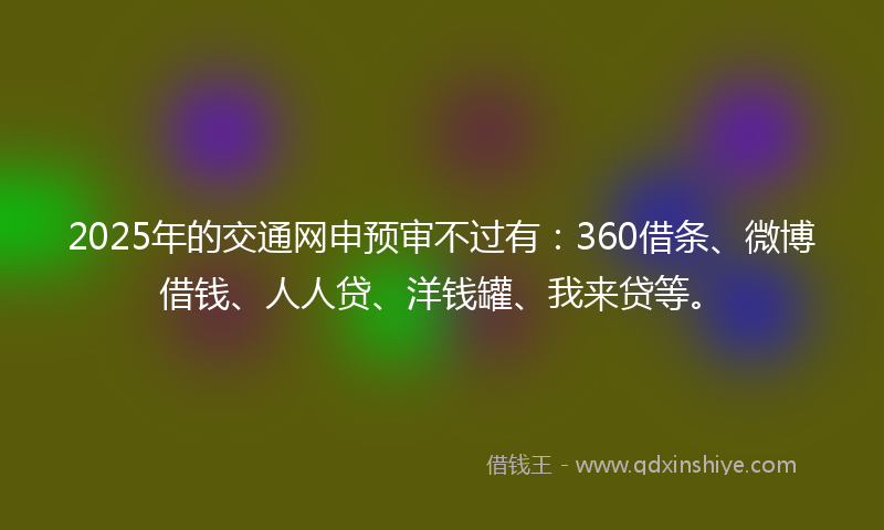 2025年的交通网申预审不过有：360借条、微博借钱、人人贷、洋钱罐、我来贷等。