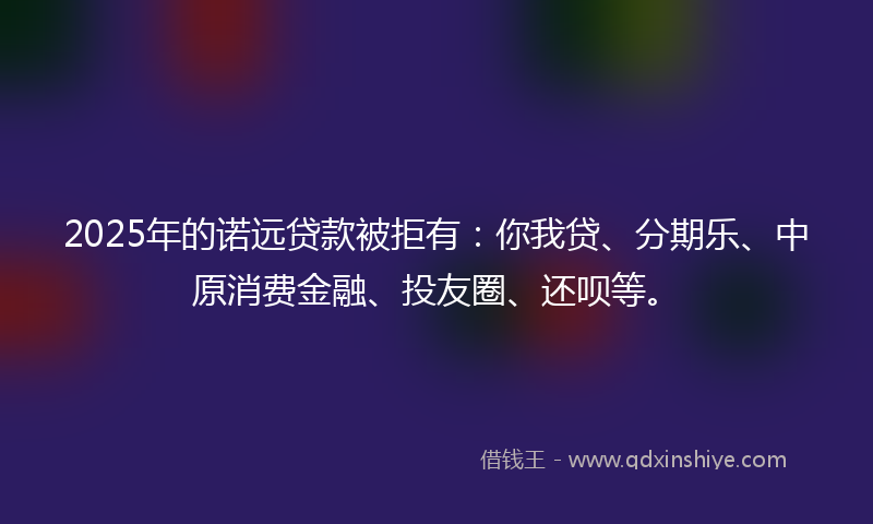 2025年的诺远贷款被拒有：你我贷、分期乐、中原消费金融、投友圈、还呗等。