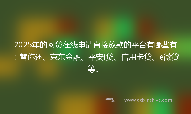 2025年的网贷在线申请直接放款的平台有哪些有：替你还、京东金融、平安i贷、信用卡贷、e微贷等。