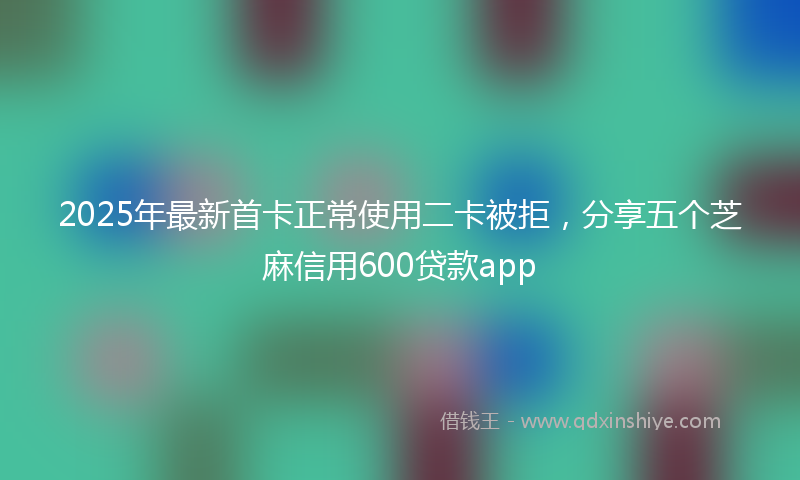 2025年最新首卡正常使用二卡被拒，分享五个芝麻信用600贷款app