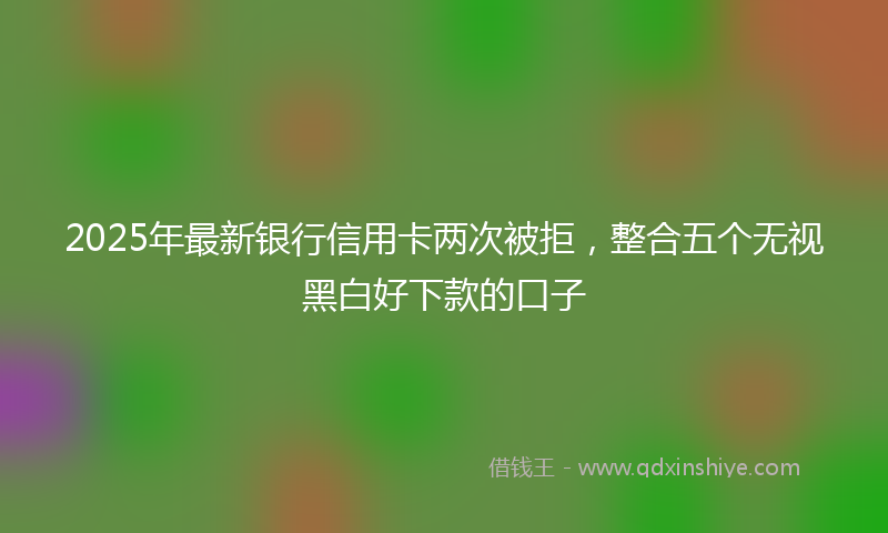 2025年最新银行信用卡两次被拒，整合五个无视黑白好下款的口子