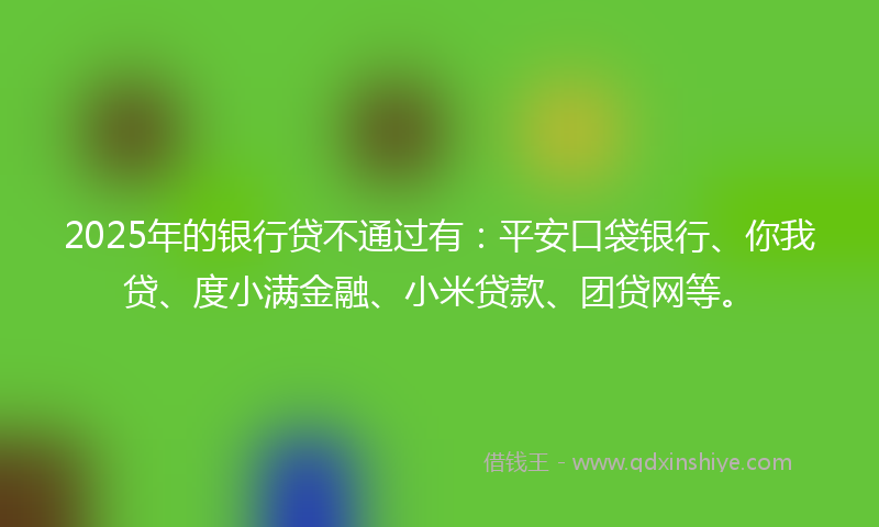 2025年的银行贷不通过有：平安口袋银行、你我贷、度小满金融、小米贷款、团贷网等。