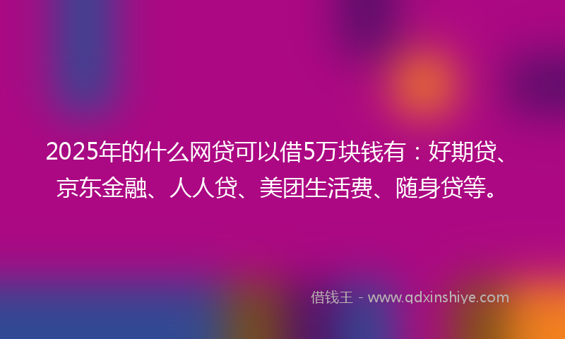 2025年的什么网贷可以借5万块钱有：好期贷、京东金融、人人贷、美团生活费、随身贷等。
