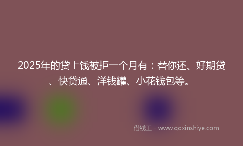 2025年的贷上钱被拒一个月有：替你还、好期贷、快贷通、洋钱罐、小花钱包等。
