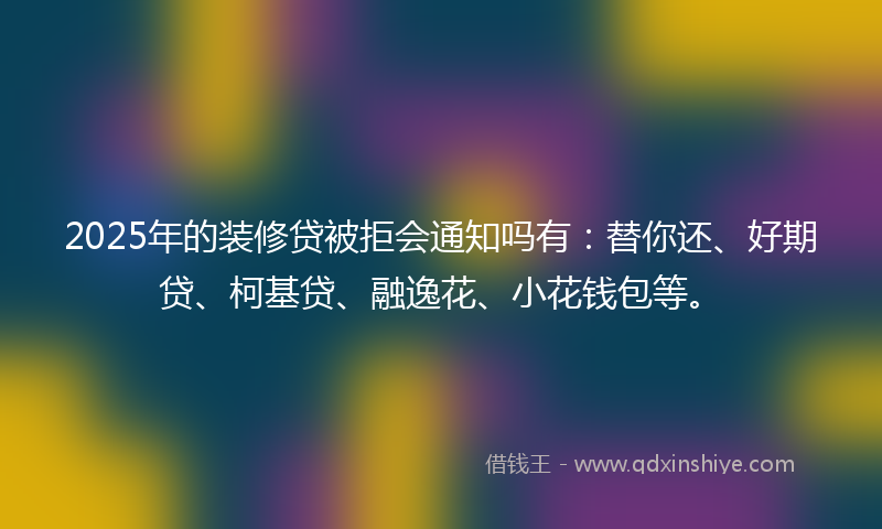 2025年的装修贷被拒会通知吗有：替你还、好期贷、柯基贷、融逸花、小花钱包等。