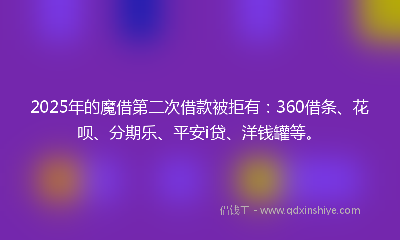 2025年的魔借第二次借款被拒有：360借条、花呗、分期乐、平安i贷、洋钱罐等。